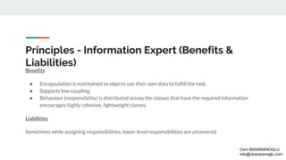 Principles - Information Expert (Benefits &
Liabilities)
Benefits
● Encapsulation is maintained as objects use their own data to fulfill the task.
● Supports low coupling.
● Behaviour (responsibility) is distributed across the classes that have the required information
encourages highly cohesive, lightweight classes.
Liabilities
Sometimes while assigning responsibilities, lower level responsibilities are uncovered.
Cem BASARANOGLU
info@cbasaranoglu.com
 