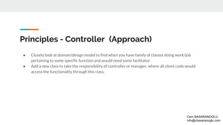 Principles - Controller (Approach)
● Closely look at domain/design model to find when you have family of classes doing work/job
pertaining to some specific function and would need some facilitator
● Add a new class to take the responsibility of controller or manager, where all client code would
access the functionality through this class.
Cem BASARANOGLU
info@cbasaranoglu.com
 
