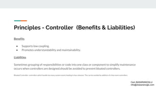 Principles - Controller (Benefits & Liabilities)
Benefits
● Supports low coupling.
● Promotes understandability and maintainability.
Liabilities
Sometimes grouping of responsibilities or code into one class or component to simplify maintenance
occurs when controllers are designed.should be avoided to prevent bloated controllers.
Bloated Controller: controllers which handle too many system events leading to low cohesion. This can be avoided by addition of a few more controllers.
Cem BASARANOGLU
info@cbasaranoglu.com
 