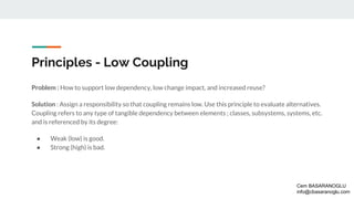 Principles - Low Coupling
Problem : How to support low dependency, low change impact, and increased reuse?
Solution : Assign a responsibility so that coupling remains low. Use this principle to evaluate alternatives.
Coupling refers to any type of tangible dependency between elements ; classes, subsystems, systems, etc.
and is referenced by its degree:
● Weak (low) is good.
● Strong (high) is bad.
Cem BASARANOGLU
info@cbasaranoglu.com
 
