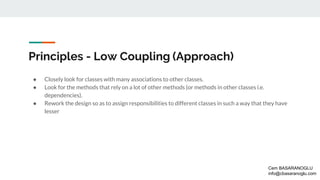 Principles - Low Coupling (Approach)
● Closely look for classes with many associations to other classes.
● Look for the methods that rely on a lot of other methods (or methods in other classes i.e.
dependencies).
● Rework the design so as to assign responsibilities to different classes in such a way that they have
lesser
Cem BASARANOGLU
info@cbasaranoglu.com
 