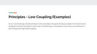 Principles - Low Coupling (Examples)
In our current design, the Board object is the only object that gets the Square object. If we had instead
designed it so that each player's piece had a method to get a new Square each move, we would have a
poor design with high (bad) coupling.
 