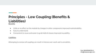 Principles - Low Coupling (Benefits &
Liabilities)
Benefits
● Little or no affect on the module by changes in other components improved maintainability.
● Easy to understand.
● Convenient to reuse and easier to grab hold of classes improved reusability.
Liabilities
Attemping to remove all coupling can result in intense over-work and is unrealistic.
Cem BASARANOGLU
info@cbasaranoglu.com
 