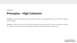 Principles - High Cohesion
Problem : How to keep objects focused, understandable, and manageable, and as a side effect, support
Low Coupling?
Solution : Cohesion refers to the functional cohesion between elements (classes, subsystems, systems,
etc.), which is a measure of how strongly focused the responsibilities of an element are.
Cem BASARANOGLU
info@cbasaranoglu.com
 
