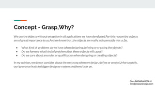 Concept - Grasp,Why?
We use the objects without exception in all applications we have developed.For this reason the objects
are of great importance to us.And we know that ,the objects are really indispensable for us.So,
● What kind of problems do we have when designing,defining or creating the objects?
● Do we foresee what kind of problems that these objects will cause?
● Do we care about any rules or qualification when designing or creating objects?
In my opinion, we do not consider about the next step when we design, define or create.Unfortunately,
our ignorance leads to bigger design or system problems later on.
Cem BASARANOGLU
info@cbasaranoglu.com
 