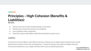 Principles - High Cohesion (Benefits &
Liabilities)
Benefits
● Clarity and ease of understanding design is increased.
● Maintenance and enhancements are simplified.
● Low coupling is often supported.
● Small size classes with highly related functionality increases reuse.
Liabilities
In scenario of server objects: desirable to have less cohesive server objects due to performance needs
(performance matters more than anything else) ↠ instead of having many different highly cohesive
interfaces/components, use a single interface with many unrelated operations.
Cem BASARANOGLU
info@cbasaranoglu.com
 