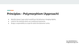 Principles - Polymorphism (Approach)
● Identify classes/ types which would have the behaviour changing slightly.
● Look for the methods which use conditional statements.
● Assign a responsibility to a type for which the behaviour varies.
Cem BASARANOGLU
info@cbasaranoglu.com
 