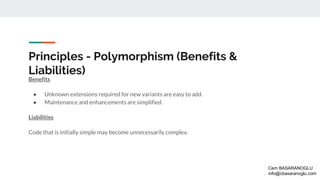 Principles - Polymorphism (Benefits &
Liabilities)
Benefits
● Unknown extensions required for new variants are easy to add.
● Maintenance and enhancements are simplified.
Liabilities
Code that is initially simple may become unnecessarily complex.
Cem BASARANOGLU
info@cbasaranoglu.com
 