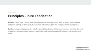Principles - Pure Fabrication
Problem : What object should have the responsibility, when you do not want to violate High Cohesion
and Low Coupling, or other goals, but solutions offered by Expert (for example) are not appropriate?
Solution : Assign a highly cohesive set of responsibilities to an artificial or convenience class that does not
represent a problem domain concept—something made up, to support high cohesion, low coupling, and
reuse
Cem BASARANOGLU
info@cbasaranoglu.com
 