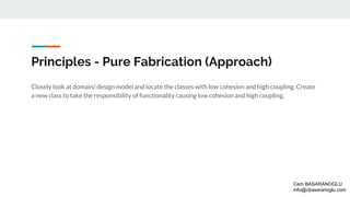 Principles - Pure Fabrication (Approach)
Closely look at domain/ design model and locate the classes with low cohesion and high coupling. Create
a new class to take the responsibility of functionality causing low cohesion and high coupling.
Cem BASARANOGLU
info@cbasaranoglu.com
 