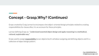 Concept - Grasp,Why? (Continues)
Graps created by Craig Larman to encompass nine object‐oriented design principles related to creating
responsibilities for classes.Also, it is an acronym for these principles.
Larman defining Graps as : “understand essential object design and apply reasoning in a methodical,
rational, explainable way.”
Graps used to assign responsibility to our objects.So,It is all about assigning and defining objects and it’s a
collection of object design pattern.
Cem BASARANOGLU
info@cbasaranoglu.com
 
