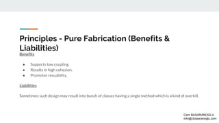 Principles - Pure Fabrication (Benefits &
Liabilities)
Benefits
● Supports low coupling.
● Results in high cohesion.
● Promotes resuability.
Liabilities
Sometimes such design may result into bunch of classes having a single method which is a kind of overkill.
Cem BASARANOGLU
info@cbasaranoglu.com
 