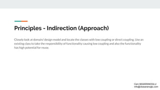 Principles - Indirection (Approach)
Closely look at domain/ design model and locate the classes with low coupling or direct coupling. Use an
existing class to take the responsibility of functionality causing low coupling and also the functionality
has high potential for reuse.
Cem BASARANOGLU
info@cbasaranoglu.com
 