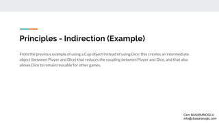 Principles - Indirection (Example)
From the previous example of using a Cup object instead of using Dice: this creates an intermediate
object (between Player and Dice) that reduces the coupling between Player and Dice, and that also
allows Dice to remain reusable for other games.
Cem BASARANOGLU
info@cbasaranoglu.com
 