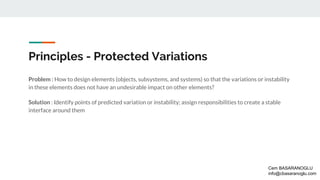 Principles - Protected Variations
Problem : How to design elements (objects, subsystems, and systems) so that the variations or instability
in these elements does not have an undesirable impact on other elements?
Solution : Identify points of predicted variation or instability; assign responsibilities to create a stable
interface around them
Cem BASARANOGLU
info@cbasaranoglu.com
 