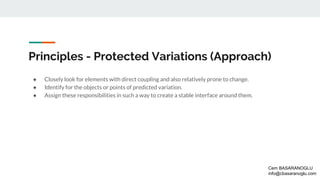 Principles - Protected Variations (Approach)
● Closely look for elements with direct coupling and also relatively prone to change.
● Identify for the objects or points of predicted variation.
● Assign these responsibilities in such a way to create a stable interface around them.
Cem BASARANOGLU
info@cbasaranoglu.com
 