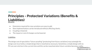 Principles - Protected Variations (Benefits &
Liabilities)Benefits
● Extensions required for new variations are easy to add.
● New implementations can be introduced without affecting clients.
● Coupling is lowered.
● The impact or cost of changes can be lowered.
Liabilities
The design cost of speculative “future-proofing” (protecting from future variations) may outweigh the
design cost incurred by a simple design that is reworked as necessary. Sometimes a simple design with no
PV can cost a lot less in the current time and this can be reworked when future variation becomes reality.
Cem BASARANOGLU
info@cbasaranoglu.com
 