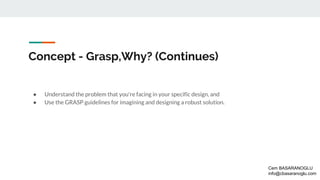 Concept - Grasp,Why? (Continues)
● Understand the problem that you're facing in your specific design, and
● Use the GRASP guidelines for imagining and designing a robust solution.
Cem BASARANOGLU
info@cbasaranoglu.com
 