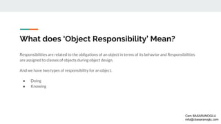 What does ‘Object Responsibility’ Mean?
Responsibilities are related to the obligations of an object in terms of its behavior and Responsibilities
are assigned to classes of objects during object design.
And we have two types of responsibility for an object.
● Doing
● Knowing
Cem BASARANOGLU
info@cbasaranoglu.com
 