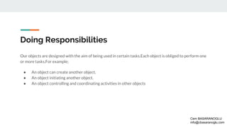 Doing Responsibilities
Our objects are designed with the aim of being used in certain tasks.Each object is obliged to perform one
or more tasks.For example;
● An object can create another object.
● An object initiating another object.
● An object controlling and coordinating activities in other objects
Cem BASARANOGLU
info@cbasaranoglu.com
 