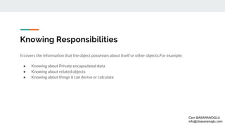 Knowing Responsibilities
It covers the information that the object possesses about itself or other objects.For example;
● Knowing about Private encapsulated data
● Knowing about related objects
● Knowing about things it can derive or calculate
Cem BASARANOGLU
info@cbasaranoglu.com
 