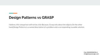 Design Patterns vs GRASP
I believe, this comparison will not be a fair.Because, Grasp only about the objects.On the other
hand,Design Patterns is a named description of a problem and a corresponding reusable solution.
Cem BASARANOGLU
info@cbasaranoglu.com
 