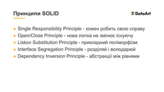 ● Single Responsibility Principle - кожен робить свою справу
● Open/Close Principle - нова логіка не змінює існуючу
● Liskov Substitution Principle - прикладний поліморфізм
● Interface Segregation Principle - розділяй і володарюй
● Dependency Inversion Principle - абстракції між рівнями
Принципи SOLID
 