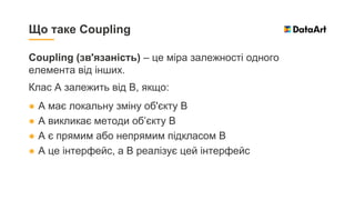 Coupling (зв'язаність) – це міра залежності одного
елемента від інших.
Клас А залежить від В, якщо:
● А має локальну зміну об'єкту В
● А викликає методи об’єкту B
● A є прямим або непрямим підкласом B
● A це інтерфейс, а B реалізує цей інтерфейс
Що таке Coupling
 