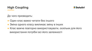 До чого призводить:
● Один клас важко читати без іншого
● Зміна одного класу викликає зміну в інших
● Клас важче повторно використовувати, оскільки для його
використання потрібні всі його залежності
High Coupling
 
