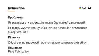 Проблема
Як організувати взаємодію класів без прямої залежності?
Як підтримувати низьку зв’язність та потенціал повторного
використання?
Рішення
Обов'язок по взаємодії повинен виконувати окремий об'єкт
Приклади
Pure Fabrication
Indirection
 