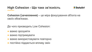 Cohesion (зачеплення) – це міра фокусування об'єкта на
своїх обов'язках.
До чого призводить Low Cohesion:
● важко зрозуміти
● важко підтримувати
● важко використовувати повторно
● постійно піддається впливу змін
High Cohesion - Що таке зв’язність
 