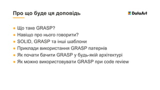 ● Що таке GRASP?
● Навіщо про нього говорити?
● SOLID, GRASP та інші шаблони
● Приклади використання GRASP патернів
● Як почати бачити GRASP у будь-якій архітектурі
● Як можно використовувати GRASP при code review
Про що буде ця доповідь
 