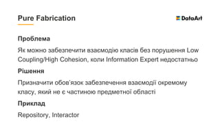 Проблема
Як можно забезпечити взаємодію класів без порушення Low
Coupling/High Cohesion, коли Information Expert недостатньо
Рішення
Призначити обов’язок забезпечення взаємодії окремому
класу, який не є частиною предметної області
Приклад
Repository, Interactor
Pure Fabrication
 