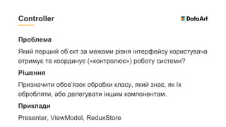 Проблема
Який перший об’єкт за межами рівня інтерфейсу користувача
отримує та координує («контролює») роботу системи?
Рішення
Призначити обов’язок обробки класу, який знає, як їх
обробляти, або делегувати іншим компонентам.
Приклади
Presenter, ViewModel, ReduxStore
Controller
 