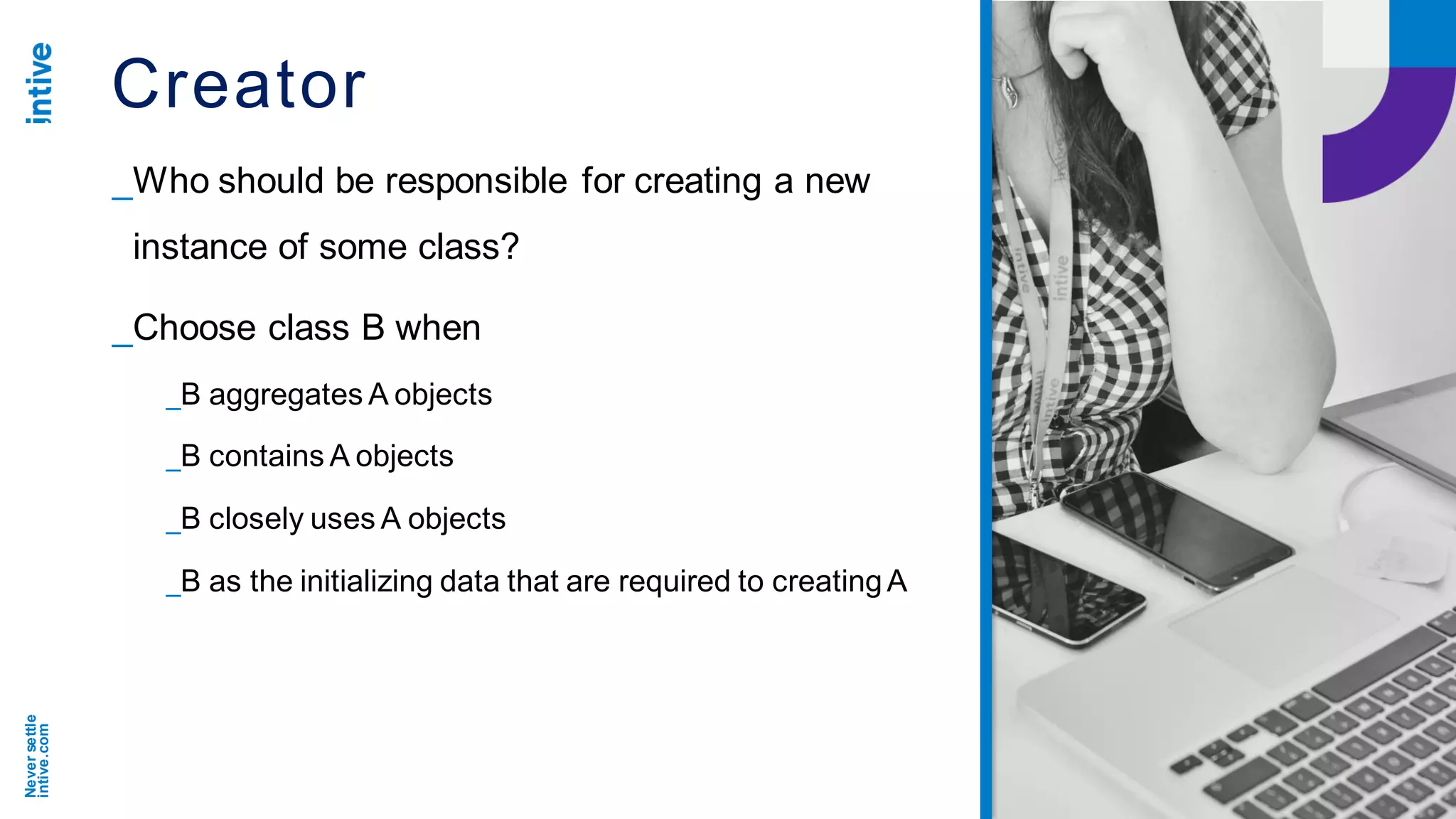 Neversettle
intive.com
Creator
_Who should be responsible for creating a new
instance of some class?
_Choose class B when
_B aggregates A objects
_B contains A objects
_B closely uses A objects
_B as the initializing data that are required to creatingA
 