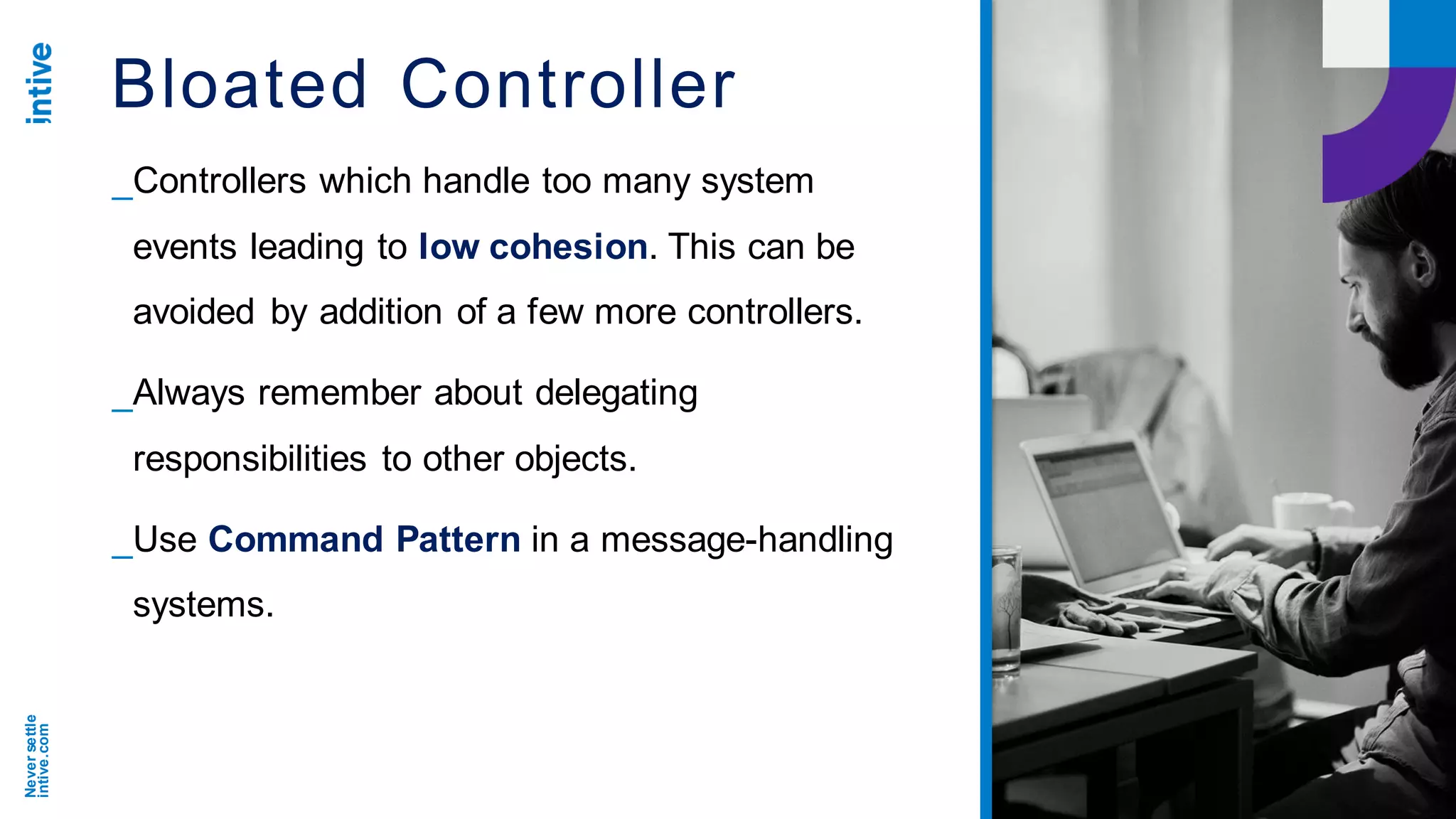 Neversettle
intive.com
Bloated Controller
_Controllers which handle too many system
events leading to low cohesion. This can be
avoided by addition of a few more controllers.
_Always remember about delegating
responsibilities to other objects.
_Use Command Pattern in a message-handling
systems.
 