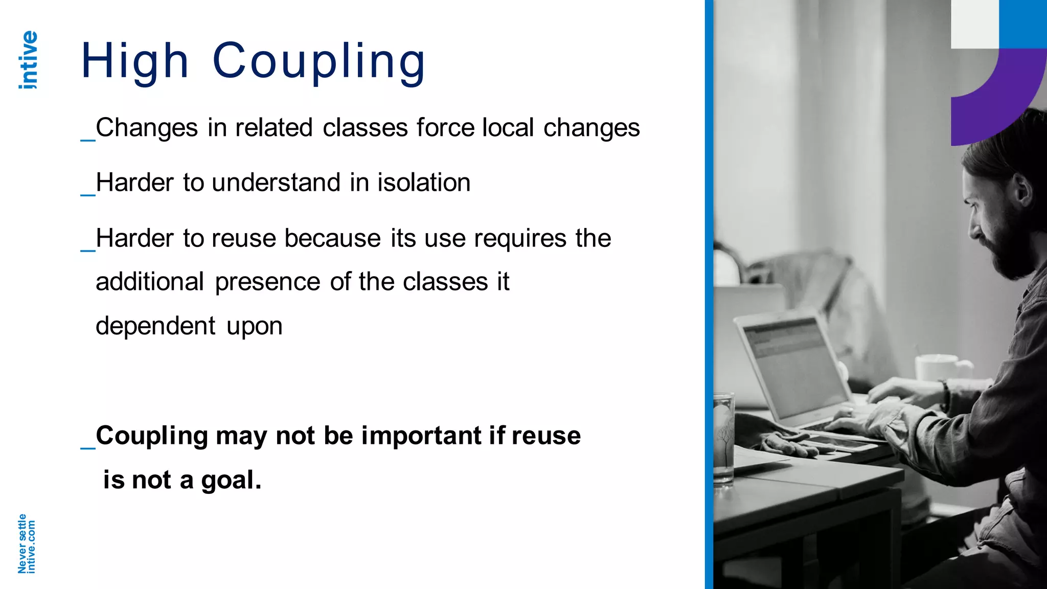 Neversettle
intive.com
High Coupling
_Changes in related classes force local changes
_Harder to understand in isolation
_Harder to reuse because its use requires the
additional presence of the classes it
dependent upon
_Coupling may not be important if reuse
is not a goal.
 