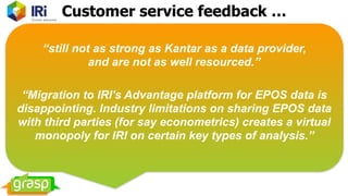 “still not as strong as Kantar as a data provider,  
and are not as well resourced.”
“Migration to IRI's Advantage platform for EPOS data is
disappointing. Industry limitations on sharing EPOS data
with third parties (for say econometrics) creates a virtual
monopoly for IRI on certain key types of analysis.”
Customer service feedback …
 