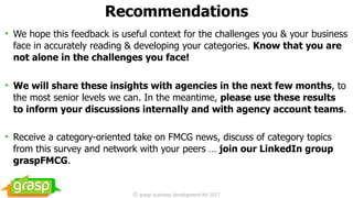 Recommendations
• We hope this feedback is useful context for the challenges you & your business
face in accurately reading & developing your categories. Know that you are
not alone in the challenges you face!
• We will share these insights with agencies in the next few months, to
the most senior levels we can. In the meantime, please use these results
to inform your discussions internally and with agency account teams.
• Receive a category-oriented take on FMCG news, discuss of category topics
from this survey and network with your peers … join our LinkedIn group
graspFMCG.
© grasp business development ltd 2017
 