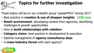 Topics for further investigation
These topics will be on our LinkedIn group “graspFMCG” during 2017:
• Best practice in creation & use of shopper insights LIVE now
• Retail environment: developing context from agencies, identifying
challenges & growth opportunities
• How to build relationships with retailers
• Category vision: best practice in development & execution
• Optimal management of agency consultancy days
• A cross-industry forum with each agency?
this year …
you asked
 
