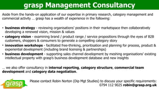 grasp Management Consultancy
Aside from the hands-on application of our expertise in primary research, category management and
commercial activity … grasp has a wealth of experience in the following:
• business strategy - reviewing organisations’ positions in their marketspace then collaboratively
developing a renewed vision, mission & values
• category vision - examining brand / product range / service propositions through the eyes of B2B
customers, shoppers & consumers to generate a compelling category story
• innovation workshops - facilitated free-thinking, prioritisation and planning for process, product &
experiential development (including brand licensing & partnerships)
• business development - supporting sales channel development by meshing organisations’ existing
intellectual property with grasp’s business development database and new insights
… we also offer consultancy in internal reporting, category structure, commercial team
development and category data negotiation.
Please contact Robin Norton (Dip Mgt Studies) to discuss your specific requirements:  
0794 112 9025 robin@grasp.org.uk
 