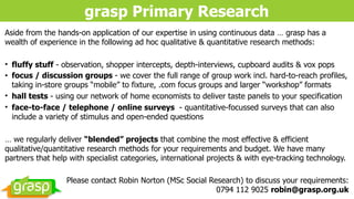 grasp Primary Research
Aside from the hands-on application of our expertise in using continuous data … grasp has a
wealth of experience in the following ad hoc qualitative & quantitative research methods:
• fluffy stuff - observation, shopper intercepts, depth-interviews, cupboard audits & vox pops
• focus / discussion groups - we cover the full range of group work incl. hard-to-reach profiles,
taking in-store groups “mobile” to fixture, .com focus groups and larger “workshop” formats
• hall tests - using our network of home economists to deliver taste panels to your specification
• face-to-face / telephone / online surveys - quantitative-focussed surveys that can also
include a variety of stimulus and open-ended questions
… we regularly deliver “blended” projects that combine the most effective & efficient
qualitative/quantitative research methods for your requirements and budget. We have many
partners that help with specialist categories, international projects & with eye-tracking technology.
Please contact Robin Norton (MSc Social Research) to discuss your requirements: 
0794 112 9025 robin@grasp.org.uk
 