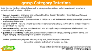 grasp Category Interims
Aside from our hands-on, integrated approach to management consultancy and primary research, grasp has a
dynamic network of category interims:
• category managers - at any one time we have at least two Category Controllers / Senior Category Managers
available for placement, or in the field
• insight managers - we also typically have one or two people in our network who can help you manage qualitative
& quantitative insight work
• category analyst - we have a regular associate who can undertake category analysis off-site and associates who
can provide on-site support
• shopper marketing - we have a number of associates who apply category management principles to shopper
marketing / trade marketing projects
• qualitative consultancy - we have several associates who can work with you planning qualitative activity and
project managing actions resulting from qualitative programmes.
… whether you need short/long-term resource, at any level, or with any specific expertise:
our existing associates and network of contacts can help.
Please contact Robin Norton to discuss your specific requirements:  
0794 112 9025 robin@grasp.org.uk
 