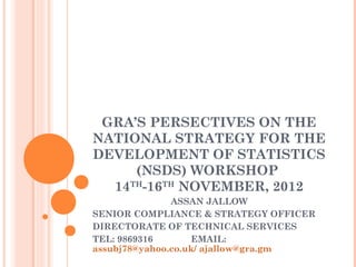 GRA’S PERSECTIVES ON THE
NATIONAL STRATEGY FOR THE
DEVELOPMENT OF STATISTICS
(NSDS) WORKSHOP
14TH
-16TH
NOVEMBER, 2012
ASSAN JALLOW
SENIOR COMPLIANCE & STRATEGY OFFICER
DIRECTORATE OF TECHNICAL SERVICES
TEL: 9869316 EMAIL:
assubj78@yahoo.co.uk/ ajallow@gra.gm
 