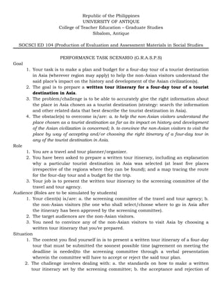 Republic of the Philippines
UNIVERSITY OF ANTIQUE
College of Teacher Education – Graduate Studies
Sibalom, Antique
SOCSCI ED 104 (Production of Evaluation and Assessment Materials in Social Studies
PERFORMANCE TASK SCENARIO (G.R.A.S.P.S)
Goal
1. Your task is to make a plan and budget for a four-day tour of a tourist destination
in Asia (wherever region may apply) to help the non-Asian visitors understand the
said place’s impact on the history and development of the Asian civilization(s).
2. The goal is to prepare a written tour itinerary for a four-day tour of a tourist
destination in Asia.
3. The problem/challenge is to be able to accurately give the right information about
the place in Asia chosen as a tourist destination (strategy: search the information
and other related data that best describe the tourist destination in Asia).
4. The obstacle(s) to overcome is/are: a. to help the non-Asian visitors understand the
place chosen as a tourist destination as far as its impact on history and development
of the Asian civilization is concerned; b. to convince the non-Asian visitors to visit the
place by way of accepting and/or choosing the right itinerary of a four-day tour in
any of the tourist destination in Asia.
Role
1. You are a travel and tour planner/organizer.
2. You have been asked to prepare a written tour itinerary, including an explanation
why a particular tourist destination in Asia was selected (at least five places
irrespective of the regions where they can be found); and a map tracing the route
for the four-day tour and a budget for the trip.
3. Your job is to present the written tour itinerary to the screening committee of the
travel and tour agency.
Audience (Roles are to be simulated by students)
1. Your client(s) is/are: a. the screening committee of the travel and tour agency; b.
the non-Asian visitors (the one who shall select/choose where to go in Asia after
the itinerary has been approved by the screening committee).
2. The target audiences are the non-Asian visitors.
3. You need to convince any of the non-Asian visitors to visit Asia by choosing a
written tour itinerary that you’ve prepared.
Situation
1. The context you find yourself in is to present a written tour itinerary of a four-day
tour that must be submitted the soonest possible time (agreement on meeting the
deadline is needed)to the screening committee through a verbal presentation
wherein the committee will have to accept or reject the said tour plan.
2. The challenge involves dealing with: a. the standards on how to make a written
tour itinerary set by the screening committee; b. the acceptance and rejection of
 