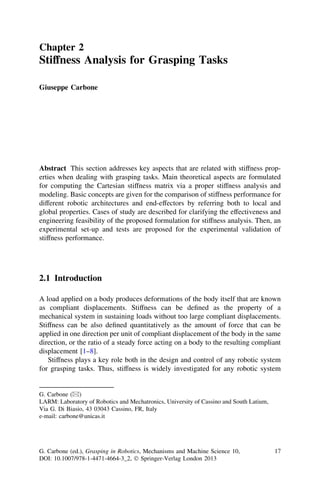 Chapter 2
Stiffness Analysis for Grasping Tasks

Giuseppe Carbone




Abstract This section addresses key aspects that are related with stiffness prop-
erties when dealing with grasping tasks. Main theoretical aspects are formulated
for computing the Cartesian stiffness matrix via a proper stiffness analysis and
modeling. Basic concepts are given for the comparison of stiffness performance for
different robotic architectures and end-effectors by referring both to local and
global properties. Cases of study are described for clarifying the effectiveness and
engineering feasibility of the proposed formulation for stiffness analysis. Then, an
experimental set-up and tests are proposed for the experimental validation of
stiffness performance.




2.1 Introduction

A load applied on a body produces deformations of the body itself that are known
as compliant displacements. Stiffness can be deﬁned as the property of a
mechanical system in sustaining loads without too large compliant displacements.
Stiffness can be also deﬁned quantitatively as the amount of force that can be
applied in one direction per unit of compliant displacement of the body in the same
direction, or the ratio of a steady force acting on a body to the resulting compliant
displacement [1–8].
   Stiffness plays a key role both in the design and control of any robotic system
for grasping tasks. Thus, stiffness is widely investigated for any robotic system


G. Carbone (&)
LARM: Laboratory of Robotics and Mechatronics, University of Cassino and South Latium,
Via G. Di Biasio, 43 03043 Cassino, FR, Italy
e-mail: carbone@unicas.it




G. Carbone (ed.), Grasping in Robotics, Mechanisms and Machine Science 10,               17
DOI: 10.1007/978-1-4471-4664-3_2, Ó Springer-Verlag London 2013
 
