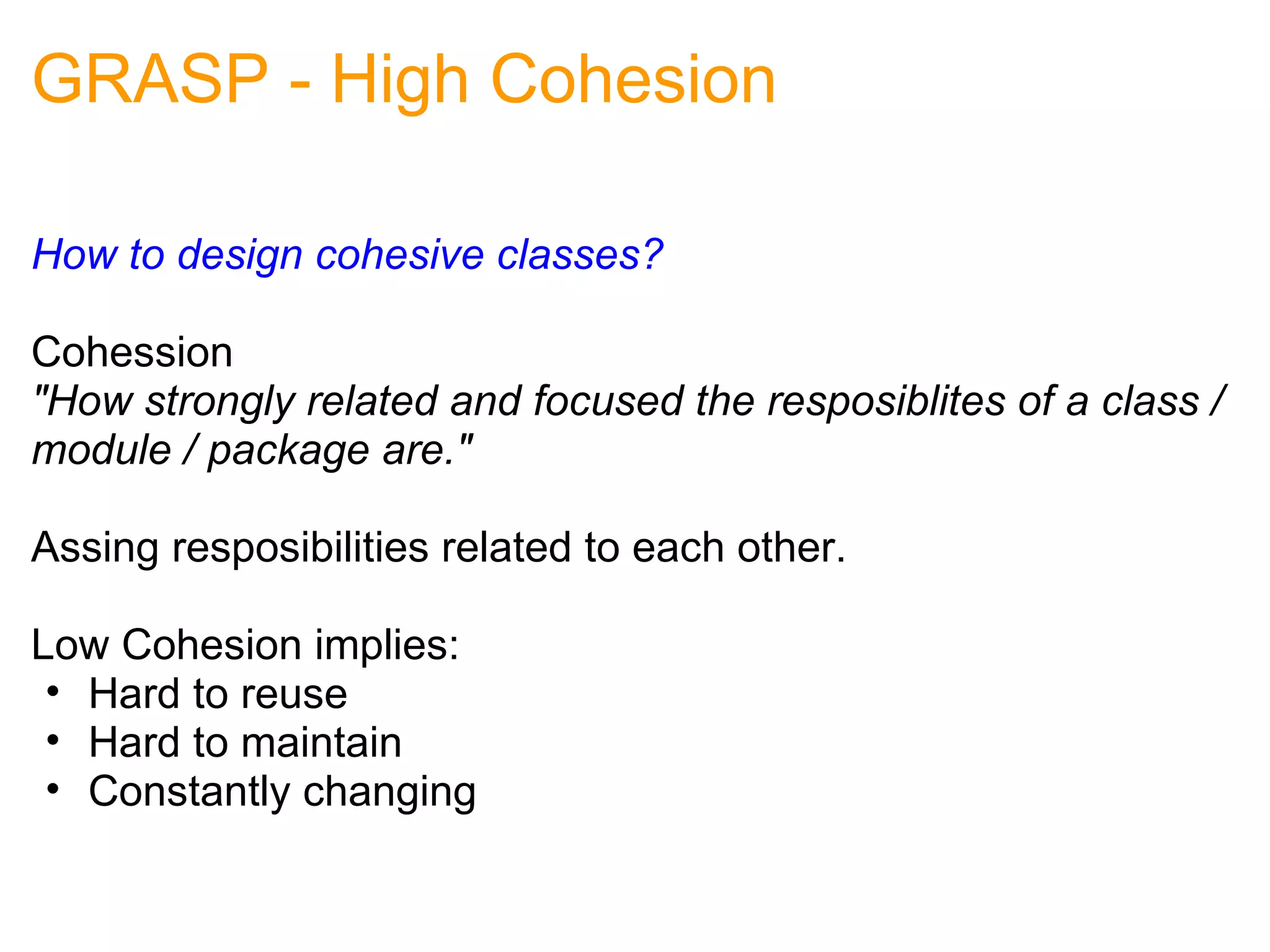 GRASP - High Cohesion How to design cohesive classes?   Cohession "How strongly related and focused the resposiblites of a class / module / package are." Assing resposibilities related to each other. Low Cohesion implies: Hard to reuse Hard to maintain Constantly changing 