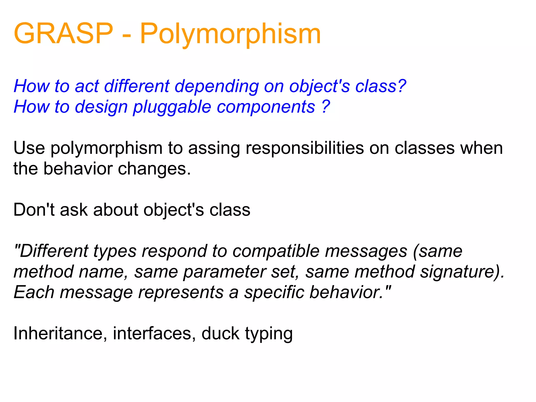 GRASP - Polymorphism How to act different depending on object's class? How to design pluggable components ? Use polymorphism to assing responsibilities on classes when the behavior changes. Don't ask about object's class   "Different types respond to compatible messages (same method name, same parameter set, same method signature). Each message represents a specific behavior."   Inheritance, interfaces, duck typing 