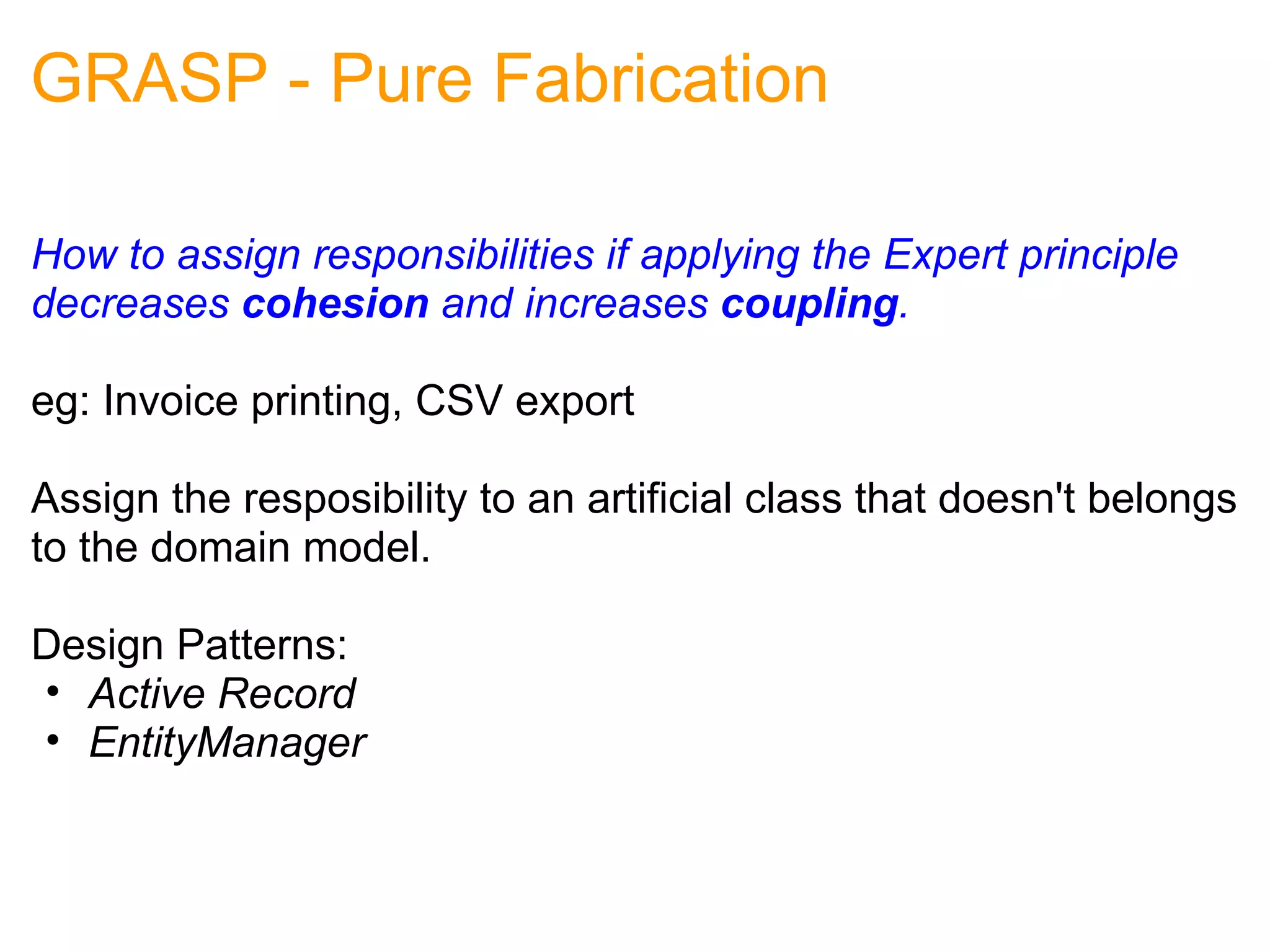 GRASP - Pure Fabrication How to assign responsibilities if applying the Expert principle decreases  cohesion  and increases  coupling . eg: Invoice printing, CSV export Assign the resposibility to an artificial class that doesn't belongs to the domain model. Design Patterns: Active Record EntityManager 