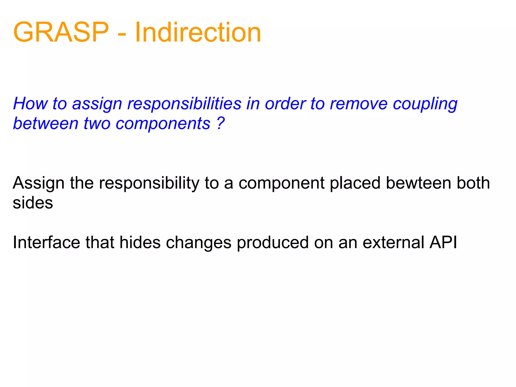 GRASP - Indirection How to assign responsibilities in order to remove coupling between two components ?   Assign the responsibility to a component placed bewteen both sides Interface that hides changes produced on an external API 